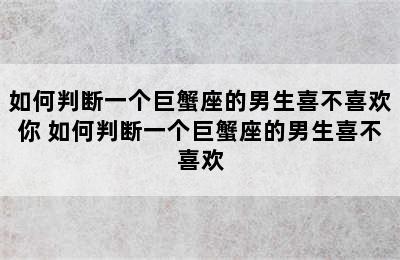 如何判断一个巨蟹座的男生喜不喜欢你 如何判断一个巨蟹座的男生喜不喜欢